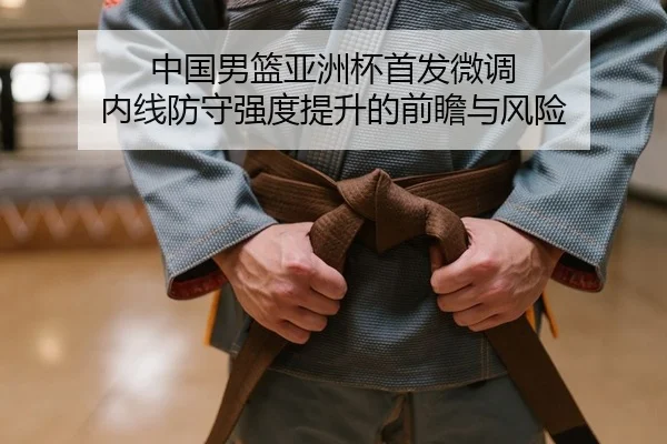 中国男篮亚洲杯首发微调 内线防守强度提升的前瞻与风险
